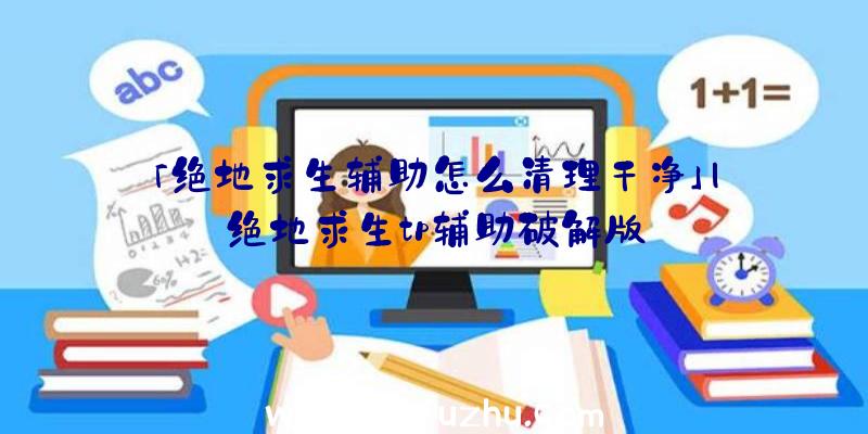 「绝地求生辅助怎么清理干净」|绝地求生tp辅助破解版